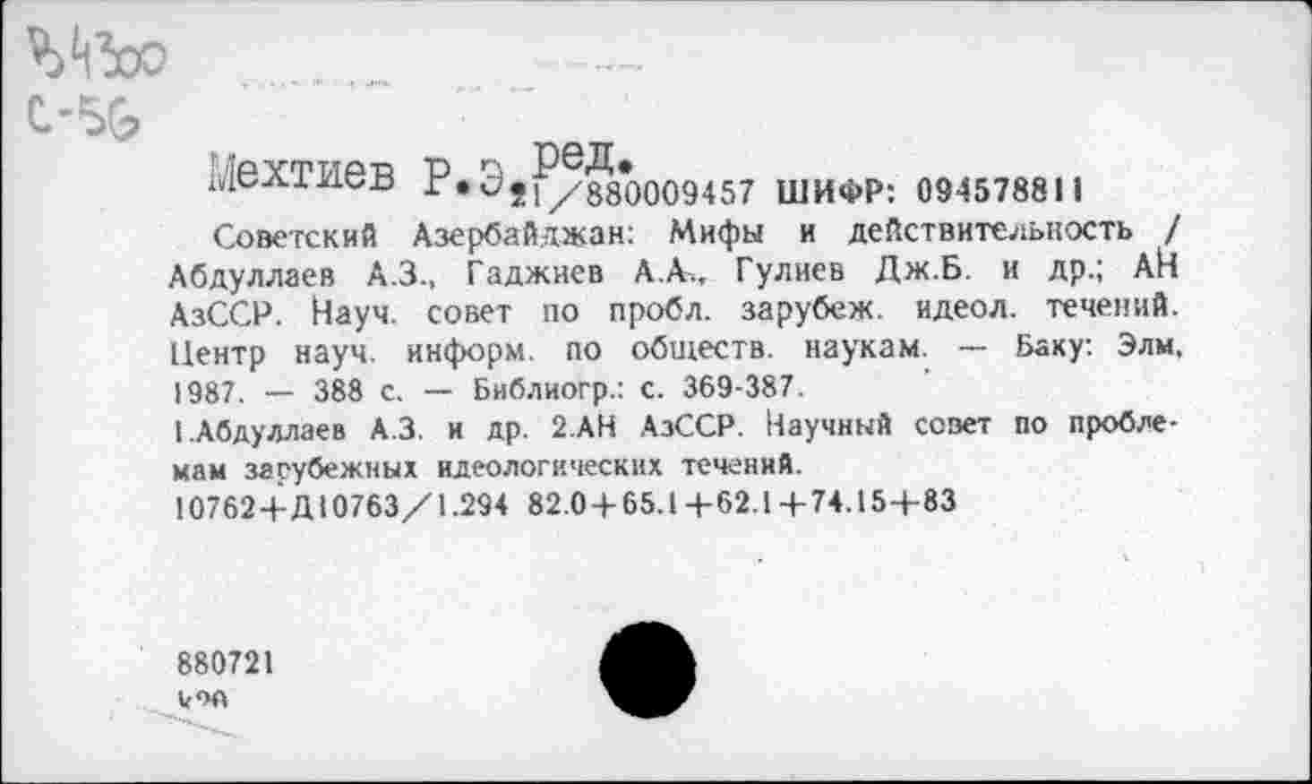 ﻿ЭДЗоо
C.-5G	•' "
Мехтиев Р.Э5^/88*0009457 шифр: 0945788м
Советский Азербайджан; Мифы и действительность / Абдуллаев А.З., Гаджиев А. А.. Гулиев Дж.Б. и др.; АЙ АзССР. Науч, совет по пробл. зарубеж. идеол. течений. Центр науч, информ, по обществ, наукам. — Баку: Элм. 1987. — 388 с. — Библиогр.: с. 369-387.
I.Абдуллаев А.З. и др. 2.АН АзССР. Научный совет по проблемам зарубежных идеологических течений.
107624-Д10763/1.294 82.04-65.14-62.14-74.154-83
880721
vw